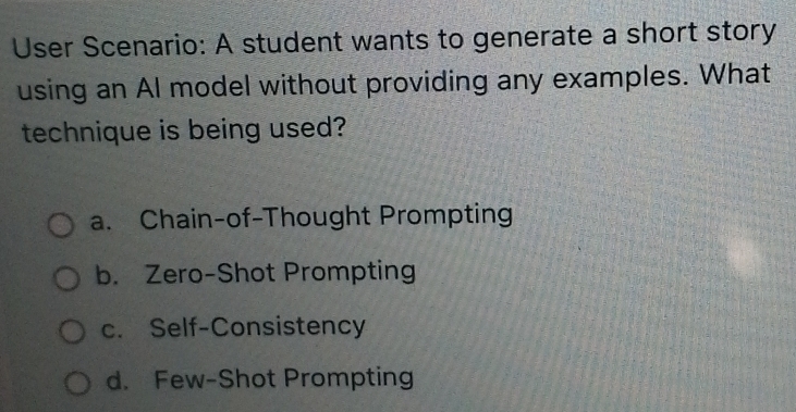 User Scenario: A student wants to generate a short story
using an Al model without providing any examples. What
technique is being used?
a. Chain-of-Thought Prompting
b. Zero-Shot Prompting
c. Self-Consistency
d. Few-Shot Prompting