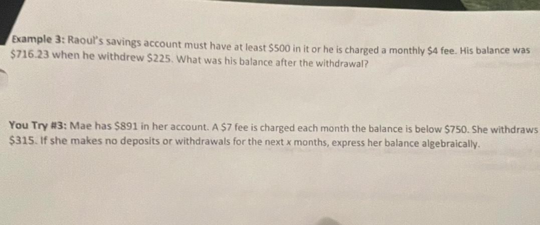 Example 3: Raoul's savings account must have at least $500 in it or he is charged a monthly $4 fee. His balance was
$716.23 when he withdrew $225. What was his balance after the withdrawal? 
You Try #3: Mae has $891 in her account. A $7 fee is charged each month the balance is below $750. She withdraws
$315. If she makes no deposits or withdrawals for the next x months, express her balance algebraically.