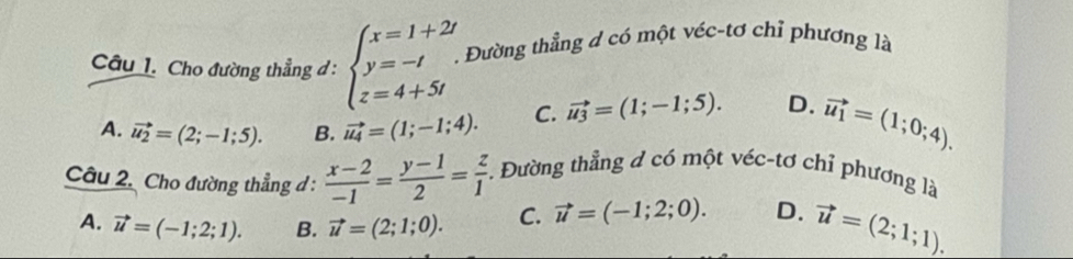 Cho đường thẳng đ : beginarrayl x=1+2t y=-t z=4+5tendarray.. . Đường thẳng d có một véc-tơ chỉ phương là
A. vector u_2=(2;-1;5). B. vector u_4=(1;-1;4). C. vector u_3=(1;-1;5). D. vector u_1=(1;0;4). 
Câu 2. Cho đường thẳng d :  (x-2)/-1 = (y-1)/2 = z/1 . Đường thẳng đ có một véc-tơ chỉ phương là
A. vector u=(-1;2;1). B. vector u=(2;1;0). C. vector u=(-1;2;0). D. vector u=(2;1;1).