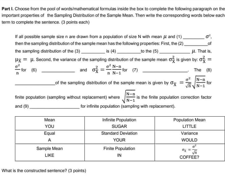 Choose from the pool of words/mathematical formulas inside the box to complete the following paragraph on the
important properties of  the Sampling Distribution of the Sample Mean. Then write the corresponding words below each
term to complete the sentence. (3 points each)
If all possible sample size n are drawn from a population of size N with mean μl and (1) sigma^2
then the sampling distribution of the sample mean has the following properties: First, the (2) of
the sampling distribution of the (3) is (4)__to the (5)_μ. That is,
=μ l. Second, the variance of the sampling distribution of the sample mear sigma  2/X  is given by:: o 2/X =
 e^2/n  for   (6)_and sigma  2/X = a^2/n  (N-n)/N-1  for (7)_. The (8)
of the sampling distribution of the sample mean is given by sigma overline X = a^2/sqrt(n) sqrt(frac N-n)N-1 for
finite population (sampling without replacement) where sqrt(frac N-n)N-1 is the finite population correction factor
and (9)_for infinite population (sampling with replacement).
What is the constructed sentence? (3 points)