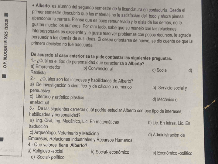 Alberto es alumno del segundo semestre de la licenciatura en contaduría. Desde el
primer semestre descubrió que las materias no le satisfacían del todo y ahora piensa
abandonar la carrera. Piensa que es poco remunerada y lo aísla de los demás, no le
gustan mucho los números. Por otro lado, sabe que su manejo con las relaciones
interpersonales es excelente y le gusta resolver problemas con pocos récursos, le agrada
persuadir a los demás de sus ideas. Él desea orientarse de nuevo, se dio cuenta de que la
primera decisión no fue adecuada.
De acuerdo al caso anterior se te pide contestar las siguientes preguntas.
1.- ¿Cuál es el tipo de personalidad que caracteriza a Alberto?
a) Emprendedor b) Convencional c) Social d)
Realista
2.- ¿Cuáles son los intereses y habilidades de Alberto?
a) De investigación o científico y de cálculo o numérico b) Servicio social y
persuasivo
c) Literario y artístico plástico d) Mecánico o
artefactual
3.- De las siguientes carreras cuál podría estudiar Alberto con ese tipo de intereses,
habilidades y personalidad?
a) Ing. Civil, Ing. Mecánico, Lic. En matemáticas b) Lic. En letras, Lic. En
traducción
c) Arqueólogo, Veterinario y Medicina d) Administración de
Empresas, Relaciones Industriales y Recursos Humanos
4.- Que valores tiene Alberto?
a) Religioso -social b) Social- económico c) Económico -político
d) Social- político