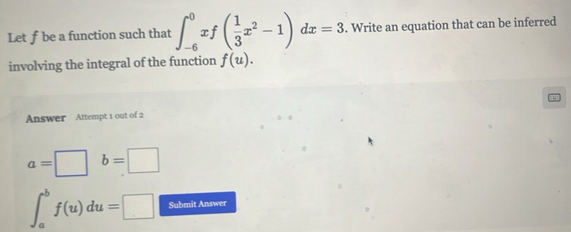 Let f be a function such that ∈t _(-6)^0xf( 1/3 x^2-1)dx=3. Write an equation that can be inferred 
involving the integral of the function f(u). 
Answer Attempt 1 out of 2
a=□° b=□
∈t _a^bf(u)du=□ Submit Answer