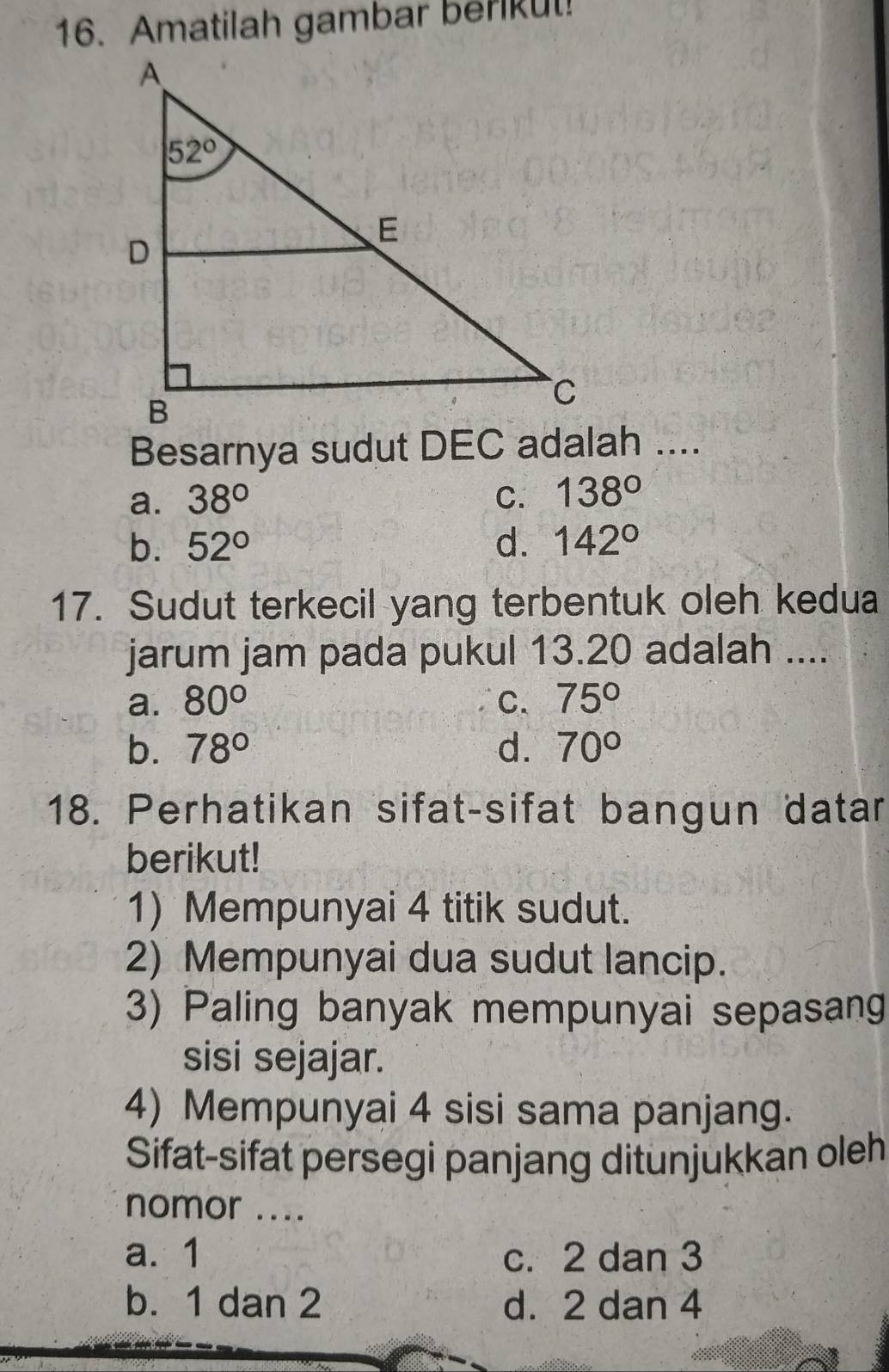 Amatilah gambar berikut!
Besarnya sudut DEC adalah ....
a. 38° C. 138°
b. 52° d. 142°
17. Sudut terkecil yang terbentuk oleh kedua
jarum jam pada pukul 13.20 adalah ....
a. 80° C. 75°
b. 78° d. 70°
18. Perhatikan sifat-sifat bangun datar
berikut!
1) Mempunyai 4 titik sudut.
2) Mempunyai dua sudut lancip.
3) Paling banyak mempunyai sepasang
sisi sejajar.
4) Mempunyai 4 sisi sama panjang.
Sifat-sifat persegi panjang ditunjukkan oleh
nomor ....
a. 1 c. 2 dan 3
b. 1 dan 2 d. 2 dan 4