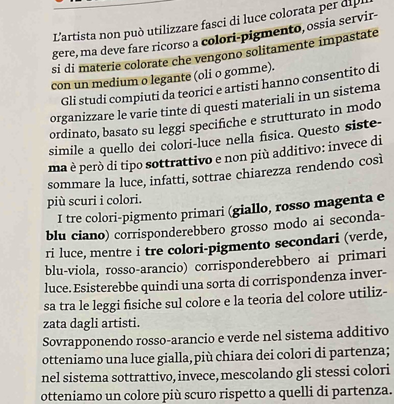 'artista iizz re i t d 
gere, ma deve fare ricorso a colori-pigmento, ossia servir- 
si di materie colorate che vengono solitamente impastate 
con un medium o legante (oli o gomme). 
Gli studi compiuti da teorici e artisti hanno consentito di 
organizzare le varie tinte di questi materiali in un sistema 
ordinato, basato su leggi specifiche e strutturato in modo 
simile a quello dei colori-luce nella fisica. Questo siste- 
ma è però di tipo sottrattivo e non più additivo: invece di 
sommare la luce, infatti, sottrae chiarezza rendendo così 
più scuri i colori. 
I tre colori-pigmento primari (giallo, rosso magenta e 
blu ciano) corrisponderebbero grosso modo ai seconda- 
ri luce, mentre i tre colori-pigmento secondari (verde, 
blu-viola, rosso-arancio) corrisponderebbero ai primari 
luce. Esisterebbe quindi una sorta di corrispondenza inver- 
sa tra le leggi fisiche sul colore e la teoria del colore utiliz- 
zata dagli artisti. 
Sovrapponendo rosso-arancio e verde nel sistema additivo 
otteniamo una luce gialla, più chiara dei colori di partenza; 
nel sistema sottrattivo, invece, mescolando gli stessi colori 
otteniamo un colore più scuro rispetto a quelli di partenza.