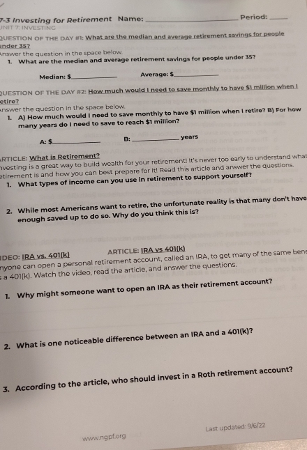 INIT 7: INVESTING 7-3 Investing for Retirement Name:_ 
Period:_ 
QUESTION OF THE DAY #1: What are the median and average retirement savings for people 
nder 35? 
Answer the question in the space below. 
1. What are the median and average retirement savings for people under 35? 
Median: $_ Average: $_ 
QUESTION OF THE DAY #2: How much would I need to save monthly to have $1 million when I 
etire? 
knswer the question in the space below. 
1. A) How much would I need to save monthly to have $1 million when I retire? B) For how 
many years do I need to save to reach $1 million? 
_  _ 
B; _ years
RTICLE: What is Retirement? 
nvesting is a great way to build wealth for your retirement! It's never too early to understand what 
etirement is and how you can best prepare for it! Read this article and answer the questions. 
1. What types of income can you use in retirement to support yourself? 
2. While most Americans want to retire, the unfortunate reality is that many don't have 
enough saved up to do so. Why do you think this is? 
IDEO: IRA vs. 401 (k) ARTICLE: IRA vs 401 (k) 
nyone can open a personal retirement account, called an IRA, to get many of the same ben 
s a 401 (k). Watch the video, read the article, and answer the questions. 
1. Why might someone want to open an IRA as their retirement account? 
2. What is one noticeable difference between an IRA and a 401(k)? 
3. According to the article, who should invest in a Roth retirement account? 
Last updated: 9/6/22 
www.ngpf.org