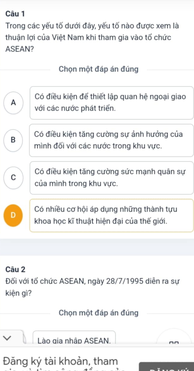 Trong các yếu tố dưới đây, yếu tố nào được xem là
thuận lợi của Việt Nam khi tham gia vào tổ chức
ASEAN?
Chọn một đáp án đúng
Có điều kiện để thiết lập quan hệ ngoại giao
A
với các nước phát triển.
B Có điều kiện tăng cường sự ảnh hưởng của
mình đối với các nước trong khu vực.
Có điều kiện tăng cường sức mạnh quân sự
C
của mình trong khu vực.
Có nhiều cơ hội áp dụng những thành tựu
D khoa học kĩ thuật hiện đại của thế giới.
Câu 2
Đối với tổ chức ASEAN, ngày 28/7/1995 diễn ra sự
kiện gì?
Chọn một đáp án đúng
Lào gia nhập ASEAN.
Đăng ký tài khoản, tham