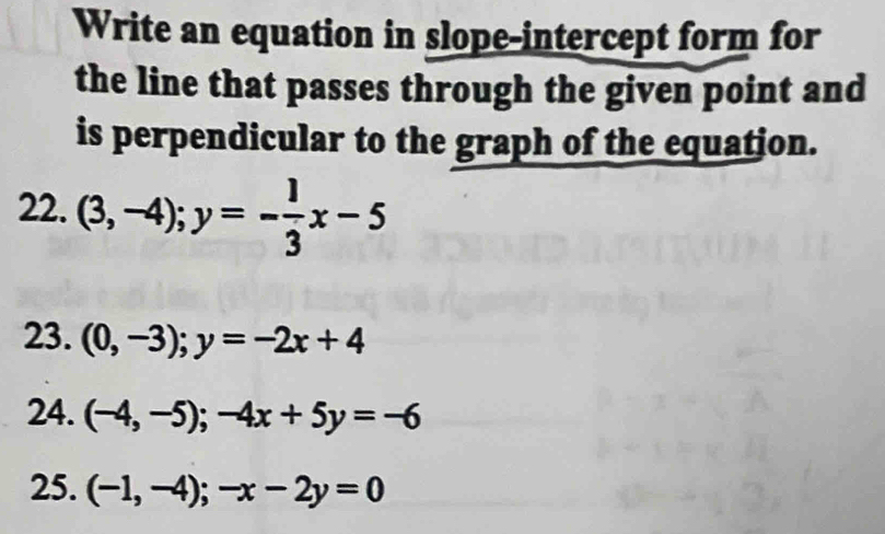 Write an equation in slope-intercept form for 
the line that passes through the given point and 
is perpendicular to the graph of the equation. 
22. (3,-4); y=- 1/3 x-5
23. (0,-3); y=-2x+4
24. (-4,-5); -4x+5y=-6
25. (-1,-4);-x-2y=0