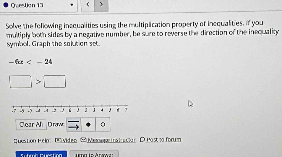 < > 
Solve the following inequalities using the multiplication property of inequalities. If you 
multiply both sides by a negative number, be sure to reverse the direction of the inequality 
symbol. Graph the solution set.
-6x
□ >□
Clear All Draw: 。 
Question Help: Video Message instructor D Post to forum 
Submit Question lump to Answer