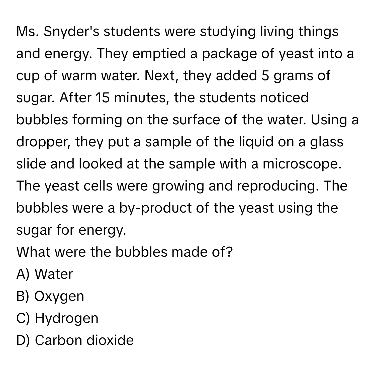 Ms. Snyder's students were studying living things and energy. They emptied a package of yeast into a cup of warm water. Next, they added 5 grams of sugar. After 15 minutes, the students noticed bubbles forming on the surface of the water. Using a dropper, they put a sample of the liquid on a glass slide and looked at the sample with a microscope. The yeast cells were growing and reproducing. The bubbles were a by-product of the yeast using the sugar for energy.

What were the bubbles made of?
A) Water
B) Oxygen
C) Hydrogen
D) Carbon dioxide