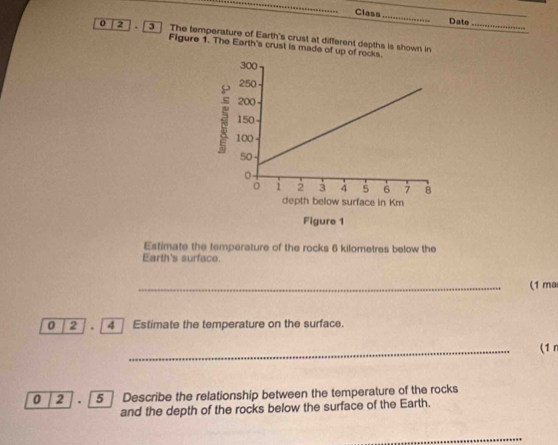 Class_ Date 
o 2 3 ] The temperature of Earth's crust at different depths is shown in_ 
Figure 1. The Earth's crust is made of up of r 
Estimate the temperature of the rocks 6 kilometres below the 
Earth's surface. 
_(1 ma 
0 2 . 4 Estimate the temperature on the surface. 
_ 
(1 r 
0 2 . 5 Describe the relationship between the temperature of the rocks 
and the depth of the rocks below the surface of the Earth. 
_