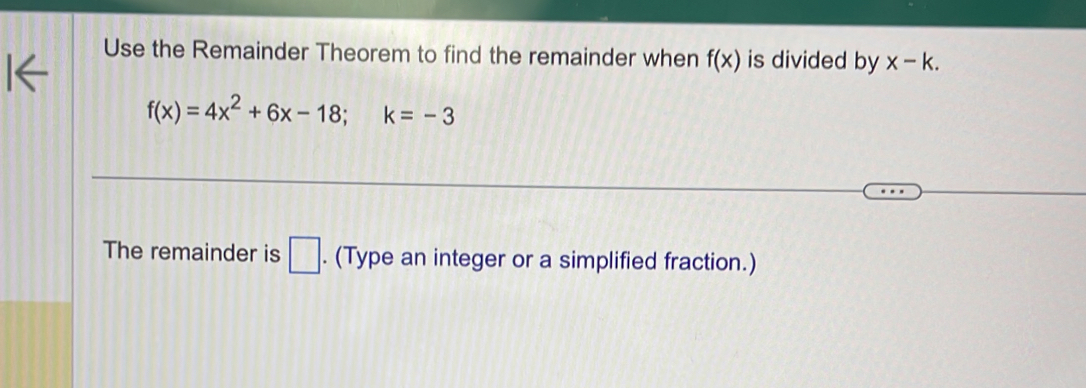 Use the Remainder Theorem to find the remainder when f(x) is divided by x-k.
f(x)=4x^2+6x-18; k=-3
The remainder is □. (Type an integer or a simplified fraction.)