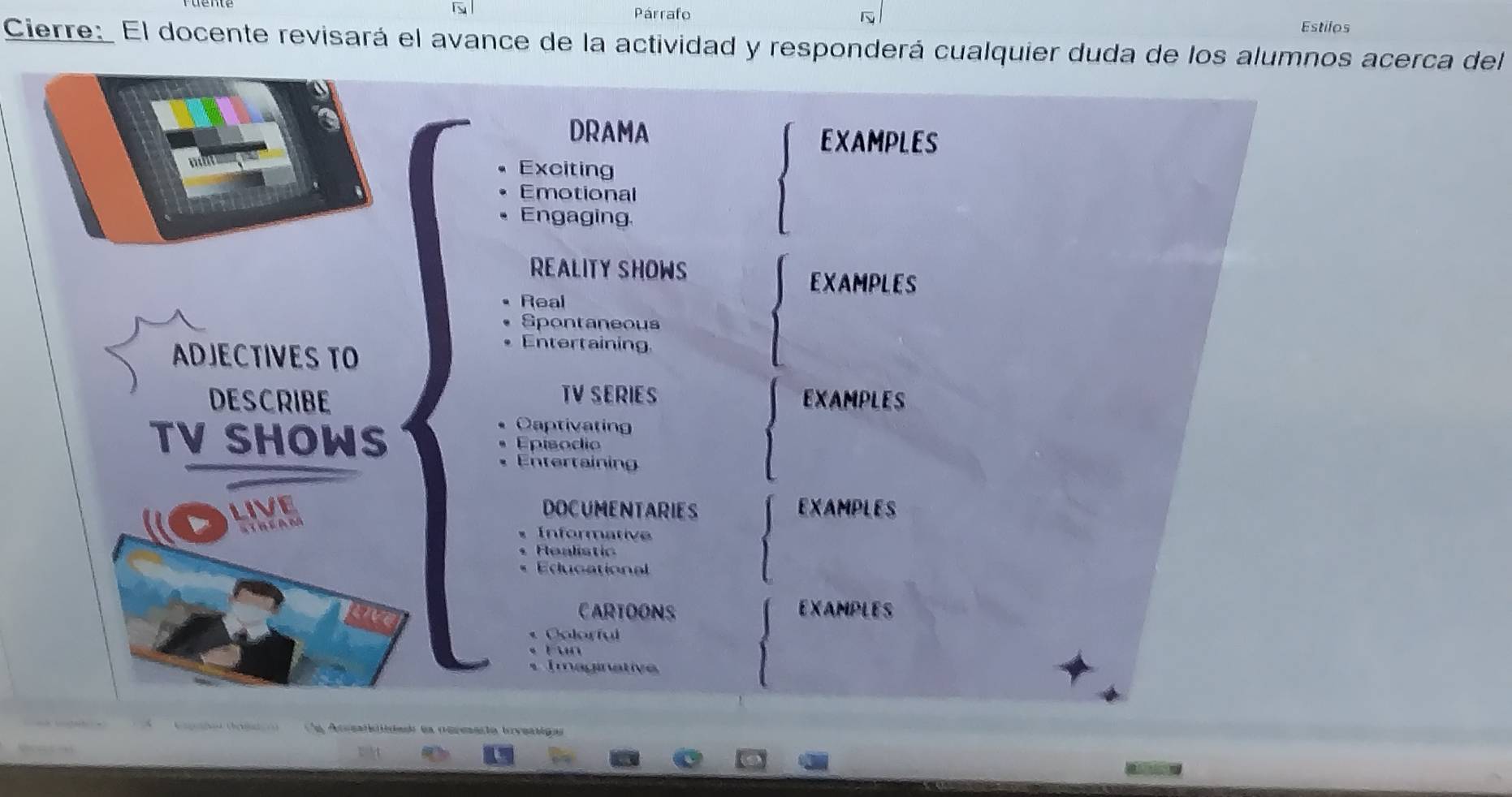 Párrafo 
N 
Estilos 
Cierre:_ El docente revisará el avance de la actividad y responderá cualquier duda de los alumnos acerca del 
DRAMA EXAMPLES 
Exciting 
Emotional 
Engaging 
REALITY SHOWS 
EXAMPLES 
Real 
Spontaneous 
ADJECTIVES TO 
Entertaining 
DESCRIBE TV SERIES EXAMPLES 
Captivating 
TV SHOWS Episodio 
Entertaining 
LIVE DOCUMENTARIES EXAMPLES 
Informative 
Realistic 
Educational 
in 
CARTOONS EXAMPLES 
« Colorful 
* Fun 
Imaginativ 
A g t ie ea oereaóa iveticn