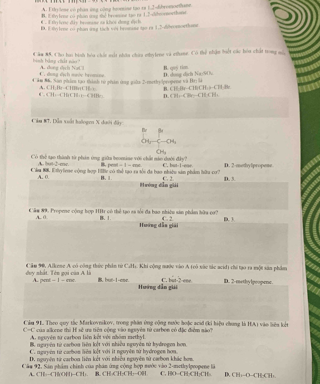 A. Ethylene có phân ứng cộng bromine tạo ra 1.2-dibromoethane.
B. Ethylene có phan ứng the bromine tạo ra 1.2-dibromoethane.
C. Ethylene đây bromine ra khôi dung dịch.
D. Ethylene có phan ứng tách với bromine tạo ra 1.2-dibromoethane.
Câu 85, Cho hai bình hóa chất mất nhân chứa ethylene và ethane. Có thể nhận biết các hóa chất trong mộy
bình bằng chất nào?
A. dung dịch NaCl B. quy tim.
C. dung dịch nước bromine.
D. dung dịch Na₂SO₄
Câu 86. Sân phẩm tạo thành từ phản ứng giữa 2-methylpropene và Br_2 là
A. CH_2Br-CH Br(CH₃)₂. B. CH_2Br-CH(CH_3)-CH_2Br.
C. CH_3-CH(CH_3) 2−CHBr₂. D. CH_3-CBr_2-CH_2CH_3.
Câu 87. Dẫn xuất halogen X dưới đây:
beginarrayr or endarray B^1
beginarrayr Br CH_2-C-CH_3endarray
CH_3
Có thể tạo thành từ phản ứng giữa bromine với chất nào dưới đây?
A. but-2-en e. B. pent ~ 1 - ene. C. but-1-ene. D. 2-methylpropene.
Câu 88. Ethylene cộng hợp HBr có thể tạo ra tối đa bao nhiêu sản phẩm hữu cơ?
A. 0. B. 1. C. 2. D. 3.
Hướng dẫn giải
Câu 89. Propene cộng hợp HBr có thể tạo ra tối đa bao nhiêu sản phẩm hữu cơ?
A. 0. B. 1. C. 2. D. 3.
Hướng dẫn giải
Câu 90. Alkene A có công thức phân tử C_4H_8. Khi cộng nước vào A (có xúc tác acid) chỉ tạo ra một sản phẩm
duy nhất. Tên gọi của A là
A. pent - 1 - ene. B. but-1-ene. C. but-2-ene. D. 2-methylpropene.
Hướng dẫn giải
Câu 91. Theo quy tắc Markovnikov, trong phản ứng cộng nước hoặc acid (kí hiệu chung là HA) vào liên kết
C=C của alkene thì H sẽ ưu tiện cộng vào nguyên tử carbon có đặc điểm nào?
A. nguyên tử carbon liên kết với nhóm methyl.
B. nguyên tử carbon liên kết với nhiều nguyên tử hydrogen hơn.
C. nguyên tử carbon liên kết với ít nguyên tử hydrogen hơn.
D. nguyên tử carbon liên kết với nhiều nguyên tử carbon khác hơn.
Câu 92. Sân phẩm chính của phản ứng cộng hợp nước vào 2-methylpropene là
A. CH_3-CH(OH)-CH_3. B. CH_3CH_2CH_2-OH. C. HO-CH_2CH_2CH_3 D. CH_3-O-C H₃CH₃.