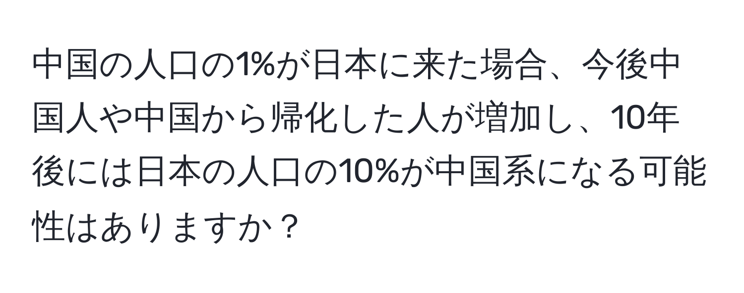 中国の人口の1%が日本に来た場合、今後中国人や中国から帰化した人が増加し、10年後には日本の人口の10%が中国系になる可能性はありますか？