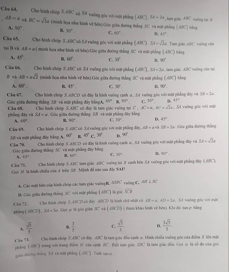 Cho hình chóp S.ABC có SA vuông góc với mặt phẳng (ABC), SA=2a , tam giác ABC vuông tại B
AB=a và BC=sqrt(3)a (minh họa như hình vẽ bên).Góc giữa đường thẳng SC và mặt phẳng (ABC) bằng
A. 90°. D. 45°.
B. 30°. C. 60°.
Câu 65. Cho hình chóp S.ABC có SA vuông góc với mặt phẳng ABC r' SA=sqrt(2)a. Tam giác ABC vuông cân
tại B và AB=a ( minh họa như hình vẽ bên).Góc giữa đường thẳng SC và mặt phẳng (ABC) bằng
A. 45°.
B. 60°. C. 30°. D. 90°.
Câu 66. Cho hình chóp S.ABC có SA vuông góc với mặt phẳng (ABC), SA=2a , tam giác ABC vuông cân tại
B và AB=asqrt(2) (minh họa như hình vẽ bên).Góc giữa đường thẳng SC và mặt phẳng (ABC) bằng
A. 60°. B. 45°. C. 30°. D. 90°.
Câu 67. Cho hình chóp S.ABCD có đáy là hình vuông cạnh a, SA vuông góc với mặt phẳng đáy và SB=2a.
Góc giữa đường thẳng SB và mặt phẳng đáy bằngA. 60°. B. 90° C. 30°. D. 45°.
Câu 68. Cho hình chóp S.ABC có đáy là tam giác vuông tại C , AC=a,BC=sqrt(2)a ,S4 vuông góc với mặt
phẳng đáy và SA=a. Góc giữa đường thẳng SB và mặt phẳng đáy bằng
A. 60°. B. 90°. C. 30°. D. 45°.
Câu 69. * Cho hình chóp S.ABC có SA vuông góc với mặt phẳng đáy, AB=a và SB=2a. Góc giữa đường thẳng
SB và mặt phẳng đáy bằng.A. 60° B. 45° C 30^0. D. 90^0.
Câu 70.  Cho hình chóp S.ABCD có đáy là hình vuông cạnh a, SA vuông góc với mặt phẳng đây và SA=sqrt(2)a
Góc giữa đường thẳng SC và mặt phẳng đáy bằng
A. 45°.
B. 60°.
C. 30°.
D. 90°.
Câu 71. Cho hình chóp S.ABC tam giác ABC vuông tại B cạnh bên SA vuông góc với mặt phẳng đáy (ABC).
Gọi H là hình chiếu của A trên SB . Mệnh đề nào sau đây SAI?
A. Các mặt bên của hình chóp các tam giác vuôngB. △ SBC vuông.C. AH⊥ SC
D. Góc giữa đường thẳng SC với mặt phẳng (ABC) là góc widehat SCB
Câu 72.   Cho hình chóp S.ABCD có đây ABCD là hình chữ nhật có AB=a,AD=2a , SA vuông góc với mặt
phẳng(ABCD), SA=3a. Gọi φ là góc giữa SC và ( ABCD) ( tham khảo hình vẽ bên). Khi đó tanφ bằng
A.  sqrt(5)/5 .  3/5 . C.  sqrt(5)/3 .  3sqrt(5)/5 .
B.
D.
Câu 73. Cho hình chóp S.ABC có đáy ABC là tam giác đều cạnh a. Hình chiếu vuông góc của điểm S lên mặt
phẳng (ABC) trùng với trung điểm H của cạnh BC . Biết tam giác SBC là tam giác đều. Gọi & là số đo của góc
giữa đường thẳng SA và mặt phẳng (ABC). Tính tanữ.