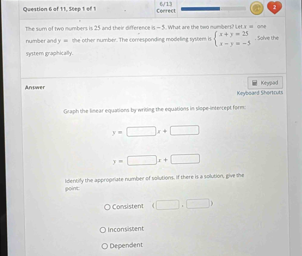 6/13
Question 6 of 11, Step 1 of 1 Correct
2
The sum of two numbers is 25 and their difference is - 5. What are the two numbers? Let x= one
number and y= the other number. The corresponding modeling system is beginarrayl x+y=25 x-y=-5endarray.. Solve the
system graphically.
Answer Keypad
Keyboard Shortcuts
Graph the linear equations by writing the equations in slope-intercept form:
y=□ x+□
y=□ x+□
Identify the appropriate number of solutions. If there is a solution, give the
point:
Consistent (□ ,□ )
Inconsistent
Dependent