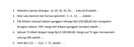 Diketahu barisan bilangan 12, 20, 30, 42, 56, ... Suku ke -8 adalah.. 
2. Nilai suku keenam dari barisan geometri 3 , 6 , 12 , ... adalah.... 
3. Pak Mahen menjual telepon genggam seharga Rp2.250.000,00 dan mengalami 
kerugian sebesar 10%. Harga beli telepon genggam tersebut adalah.... 
4. Sebuah TV dibeli dengan harga Rp12.100.000,00. Harga jual TV agar memperoleh 
untung 18% adalah.... 
5. Hasil dari (2x-2)(x+5) adalah ....