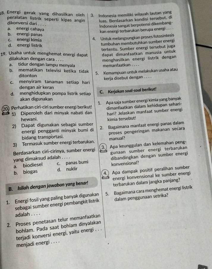 Energi gerak yang dihasilkan oleh 3. Indonesia memiliki wilayah lautan yang
peralatan listrik seperti kipas angin luas. Berdasarkan kondisi tersebut, di
dikonversi dari . . . .
Indonesia sangat berpotensi dikembang-
a. energi cahaya
kan energi terbarukan berupa energi . . . .
b. energi panas
c. energi kimia
4. Untuk melangsungkan proses fotosintesis
d. energi listrik
tumbuhan membutuhkan sumber energi
tertentu. Sumber energi tersebut juga
19. Usaha untuk menghemat energi dapat dapat dimanfaatkan manusia untuk
dilakukan dengan cara . . . .
menghasilkan energi listrik dengan
a. tidur dengan lampu menyala memanfaatkan . . . .
b. mematikan televisi ketika tidak
ditonton 5. Kemampuan untuk melakukan usaha atau
c. menyiram tanaman setiap hari kerja disebut dengan . . . .
dengan air keran
d. menghidupkan pompa listrik setiap
C. Kerjakan soal-soal berikut!
akan digunakan
20) Perhatikan ciri-ciri sumber energi berikut! 1. Apa saja sumber energi kimia yang banyak
1) Diperoleh dari minyak nabati dan dimanfaatkan dalam kehidupan sehari-
hari? Jelaskan manfaat sumber energi
hewani.
2) Dapat digunakan sebagai sumber kimia tersebut!
energi pengganti minyak bumi di 2. Bagaimana manfaat energi panas dalam
bidang transportasi. proses pengeringan makanan secara
3) Termasuk sumber energi terbarukan. manual?
Berdasarkan ciri-cirinya, sumber energi 3.) Apa keunggulan dan kelemahan peng-
yang dimaksud adalah . . . . gunaan sumber energi terbarukan
a. biodiesel c. panas bumi dibandingkan dengan sumber energi
b. biogas d. nuklir konvensional?
4.) Apa dampak positif peralihan sumber
B. Isilah dengan jawaban yang benar! energi konvensional ke sumber energi
terbarukan dalam jangka panjang?
1. Energi fosil yang paling banyak digunakan 5. Bagaimana cara menghemat energi listrik
sebagai sumber energi pembangkit listrik dalam penggunaan setrika?
adalah . . . .
2. Proses penetasan telur memanfaatkan
bohlam. Pada saat bohlam dinyalakan
terjadi konversi energi, yaitu energi . . .
menjadi energi . . . .