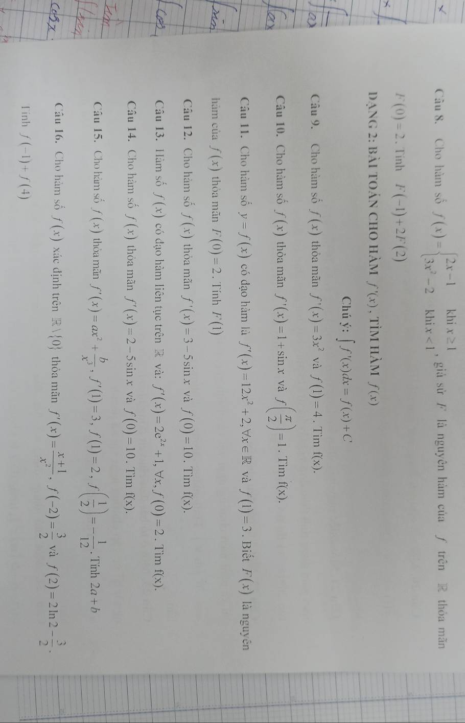 Cho hàm số f(x)=beginarrayl 2x-1khix≥ 1 3x^2-2khix<1endarray. , giả sử/ là nguyên hàm của ƒ trên R thỏa mãn
F(0)=2. Tinh F(-1)+2F(2)
đạng 2: bài toán cho hàm f'(x) , tìm hàm f(x)
Chú ý: ∈t f'(x)dx=f(x)+C
Câu 9. Cho hàm số f(x) thỏa mãn f'(x)=3x^2 và f(1)=4. Tìm f(x).
Câu 10. Cho hàm số f(x) thỏa mãn f'(x)=1+sin x và f( π /2 )=1. Tìm f(x).
Câu 11. Cho hàm số y=f(x) có đạo hàm là f'(x)=12x^2+2,forall x∈ R và f(1)=3. Biết F(x) là nguyên
hàm của f(x) thỏa mãn F(0)=2. Tính F(1)
Câu 12. Cho hàm số f(x) thỏa mãn f'(x)=3-5sin x và f(0)=10. Tìm f(x).
Câu 13. Hàm số f(x) có đạo hàm liên tục trên R và: f'(x)=2e^(2x)+1 , ∀x, f(0)=2. Tìm f(x).
Câu 14. Cho hàm số f(x) thỏa mãn f'(x)=2-5sin x và f(0)=10. Tìm f(x).
Câu 15. Cho hàm số f(x) thỏa mãn f'(x)=ax^2+ b/x^3 ,f'(1)=3,f(1)=2,f( 1/2 )=- 1/12 . Tính 2a+b
Câu 16. Cho hàm số f(x) xác định trên R  0 thỏa mãn f'(x)= (x+1)/x^2 ,f(-2)= 3/2  và f(2)=2ln 2- 3/2 .
Tinh f(-1)+f(4)