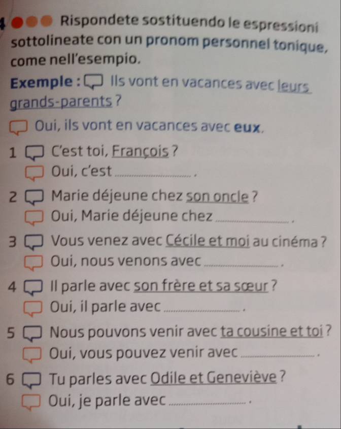 Rispondete sostituendo le espressioni 
sottolineate con un pronom personnel tonique, 
come nell’esempio. 
Exemple : € Ils vont en vacances avec leurs 
grands-parents ? 
Oui, ils vont en vacances avec eux. 
1 C'est toi, François ? 
Oui, c'est_ 
. 
2 Marie déjeune chez son oncle ? 
Oui, Marie déjeune chez_ 
. 
3 Vous venez avec Cécile et moi au cinéma ? 
Oui, nous venons avec_ 
. 
4 Il parle avec son frère et sa sœur ? 
Oui, il parle avec_ 
. 
5 Nous pouvons venir avec ta cousine et toi ? 
Oui, vous pouvez venir avec_ 
. 
6 Tu parles avec Odile et Geneviève ? 
Oui, je parle avec_ 
.