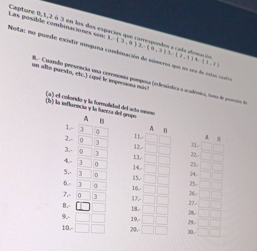 Capture 0, 1, 2 ó 3 en los dos esp 
Las posible combinaciones son: 1,-(3,0)2.-(0,3)3.-(2,1)4.-(1,2)
Nota: no puede existir ninguna combinación de números que no sea de estas cuatr 
un alto puesto, etc.) ¿qué le impresiona más? 
B.- Cuando presencia una ceremonia pomposa (eclesiástica o académica, toma de posesión de 
(a) el colorido y la formalidad del acto mismo 
(b) la influencia y la fuerza del grupo 
A B 
1. - 3 0
A B 
11.- 
A B 
2. - 0 3 12.- 
21.- 
22.- 
3. - 0 3 13, - 23.- 
4. - 3 0
14.- 
5. - 3 0 24.- 
15.- 
25.- 
6. - 3 0 16. - 26.- 
7. - 0 3 17. - 27.- 
8. - 18.- 
28.- 
9. - 19. - 29.- 
10. - 20. - 30.-