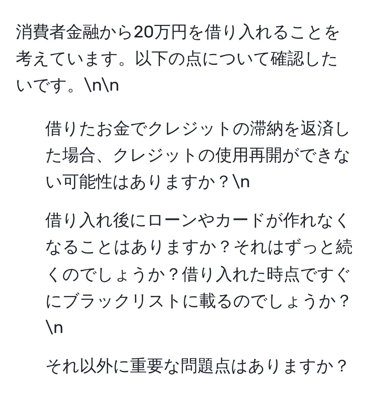 消費者金融から20万円を借り入れることを考えています。以下の点について確認したいです。nn
1. 借りたお金でクレジットの滞納を返済した場合、クレジットの使用再開ができない可能性はありますか？n
2. 借り入れ後にローンやカードが作れなくなることはありますか？それはずっと続くのでしょうか？借り入れた時点ですぐにブラックリストに載るのでしょうか？n
3. それ以外に重要な問題点はありますか？