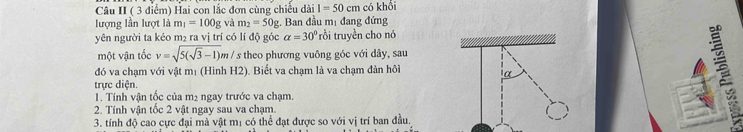 Câu II ( 3 điểm) Hai con lắc đơn cùng chiều dài 1=50cm có khổi 
lượng lần lượt là m_1=100g và m_2=50g Ban đầu mị đang đứng 
yên người ta kéo m₂ ra vị trí có lí độ góc alpha =30° rồi truyền cho nó 
một vận tốc v=sqrt(5(sqrt 3)-1)m/s * theo phương vuông góc với dây, sau 
đó va chạm với vật mị (Hình H2). Biết va chạm là va chạm đàn hôi 
trực diện. 
1. Tính vận tốc của m2 ngay trước va chạm. 
2. Tính vận tốc 2 vật ngay sau va chạm. 
3. tính độ cao cực đại mà vật mị có thể đạt được so với vị trí ban đầu.