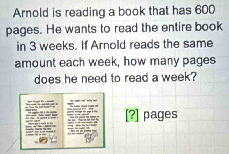 Arnold is reading a book that has 600
pages. He wants to read the entire book 
in 3 weeks. If Arnold reads the same 
amount each week, how many pages 
does he need to read a week? 
lgé ugãe f a nome 'N t 
___ a _ _ 
l goed an t Rely 
t pat f à te co t q à 
__ tat hat peed the fuop t ? pages 
an a o rusta à A e ty f d fale 
_ 
R t 
_