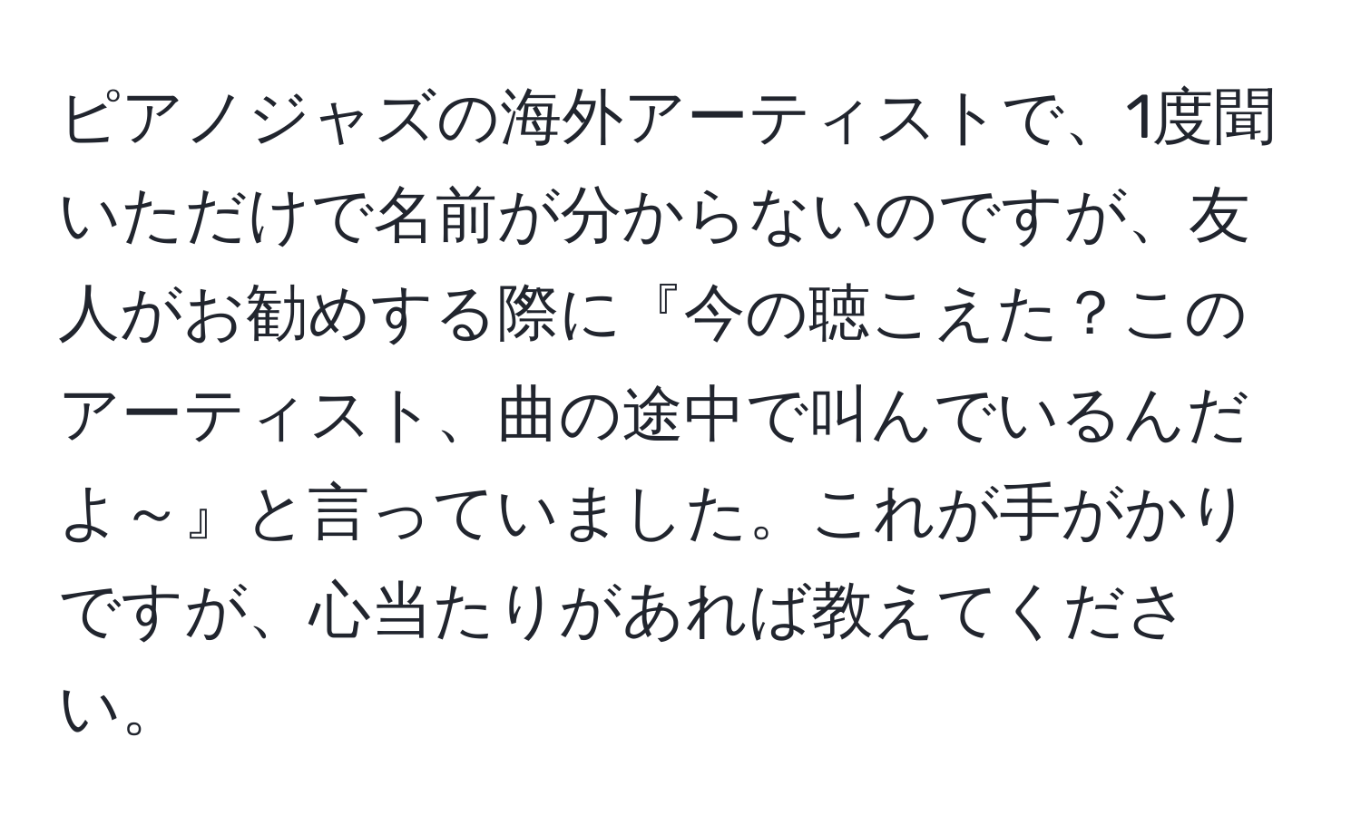 ピアノジャズの海外アーティストで、1度聞いただけで名前が分からないのですが、友人がお勧めする際に『今の聴こえた？このアーティスト、曲の途中で叫んでいるんだよ～』と言っていました。これが手がかりですが、心当たりがあれば教えてください。