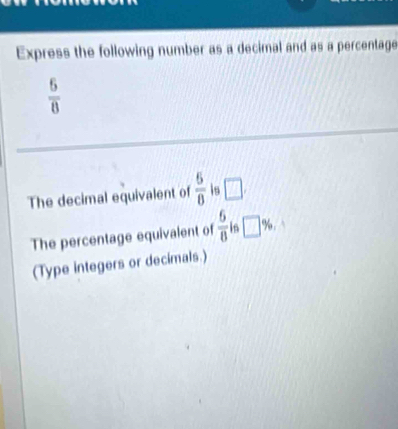 Express the following number as a decimal and as a percentage
 6/8 
The decimal equivalent of  5/8  is □. 
The percentage equivalent of  6/8  is □ %
(Type integers or decimals.)