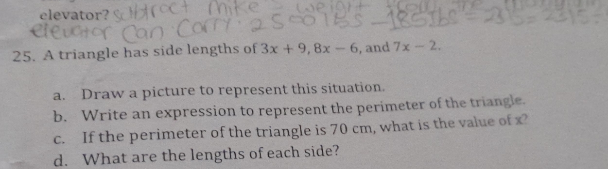 elevator? 
25. A triangle has side lengths of 3x+9, 8x-6 , and 7x-2. 
a. Draw a picture to represent this situation. 
b. Write an expression to represent the perimeter of the triangle. 
c. If the perimeter of the triangle is 70 cm, what is the value of x? 
d. What are the lengths of each side?