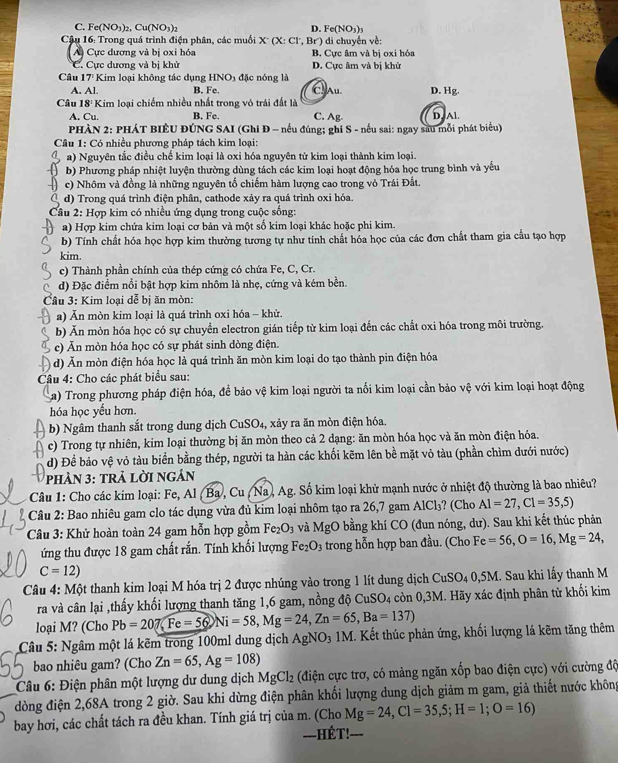 C. Fe(NO_3)_2,Cu(NO_3)_2 D. Fe(NO_3)_3
Cậu 16: Trong quá trình điện phân, các muối X' (X: Cl, Br) di chuyển về:
A Cực dương và bị oxi hóa B. Cực âm và bị oxi hóa
C. Cực dương và bị khử D. Cực âm và bị khử
Câu 17^: Kim loại không tác dụng HNO_3 đặc nóng là
A. Al. B. Fe. C. Au. D. Hg.
Câu 18:1 Kim loại chiếm nhiều nhất trong vỏ trái đất là
A. Cu. B. Fe. C. Ag. Al.
PHÀN 2: PHÁT BIÊU ĐÚNG SAI (Ghi Đ - nếu đúng; ghi S - nếu sai: ngay sau mỗi phát biểu)
Câu 1: Có nhiều phương pháp tách kim loại:
a) Nguyên tắc điều chế kim loại là oxi hóa nguyên tử kim loại thành kim loại.
b) Phương pháp nhiệt luyện thường dùng tách các kim loại hoạt động hóa học trung bình và yếu
c) Nhôm và đồng là những nguyên tố chiếm hàm lượng cao trong vỏ Trái Đất.
d) Trong quá trình điện phân, cathode xảy ra quá trình oxi hóa.
Câu 2: Hợp kim có nhiều ứng dụng trong cuộc sống:
a) Hợp kim chứa kim loại cơ bản và một số kim loại khác hoặc phi kim.
b) Tính chất hóa học hợp kim thường tương tự như tính chất hóa học của các đơn chất tham gia cấu tạo hợp
kim.
c) Thành phần chính của thép cứng có chứa Fe, C, Cr.
d) Đặc điểm nổi bật hợp kim nhôm là nhẹ, cứng và kém bền.
Câu 3: Kim loại dễ bị ăn mòn:
a) Ăn mòn kim loại là quá trình oxi hóa - khử.
b) Ăn mòn hóa học có sự chuyển electron gián tiếp từ kim loại đến các chất oxi hóa trong môi trường.
c) Ăn mòn hóa học có sự phát sinh dòng điện.
( d) Ăn mòn điện hóa học là quá trình ăn mòn kim loại do tạo thành pin điện hóa
Câu 4: Cho các phát biểu sau:
a) Trong phương pháp điện hóa, để bảo vệ kim loại người ta nối kim loại cần bảo vệ với kim loại hoạt động
hóa học yếu hơn.
b) Ngâm thanh sắt trong dung dịch ( CuS O° 3 xảy ra ăn mòn điện hóa,
c) Trong tự nhiên, kim loại thường bị ăn mòn theo cả 2 dạng: ăn mòn hóa học và ăn mòn điện hóa.
d) Để bảo vệ vỏ tàu biển bằng thép, người ta hàn các khối kẽm lên bề mặt vỏ tàu (phần chìm dưới nước)
pHÀN 3: TRả LỜI NGẢN
Câu 1: Cho các kim loại: Fe, Al , Ba , Cu , Na , Ag. Số kim loại khử mạnh nước ở nhiệt độ thường là bao nhiêu?
Câu 2: Bao nhiêu gam clo tác dụng vừa đủ kim loại nhôm tạo ra 26,7 gam AlCl₃? (Cho Al=27,Cl=35,5)
Câu 3: Khử hoàn toàn 24 gam hỗn hợp gồm Fe_2O_3 và MgO bằng khí CO (đun nóng, dư). Sau khi kết thúc phản
ứng thu được 18 gam chất rắn. Tính khối lượng Fe_2O_3 trong hỗn hợp ban đầu. (Cho Fe=56,O=16,Mg=24,
C=12)
Câu 4: Một thanh kim loại M hóa trị 2 được nhúng vào trong 1 lít dung dịch CuSO_4 0,5M. Sau khi lấy thanh M
ra và cân lại ,thấy khối lượng thanh tăng 1,6 gam, nồng độ CuSO4 còn 0,3M. Hãy xác định phân từ khối kim
loại M? (Cho Pb=207,Fe=56,Ni=58,Mg=24,Zn=65,Ba=137)
Câu 5: Ngâm một lá kẽm trong 100ml dung dịch AgNO_3 1M. Kết thúc phản ứng, khối lượng lá kẽm tăng thêm
bao nhiêu gam? (Cho Zn=65,Ag=108)
Câu 6: Điện phân một lượng dư dung dịch MgCl_2 (điện cực trơ, có màng ngăn xốp bao điện cực) với cường độ
dòng điện 2,68A trong 2 giờ. Sau khi dừng điện phân khối lượng dung dịch giảm m gam, giả thiết nước không
bay hơi, các chất tách ra đều khan. Tính giá trị của m. (Cho Mg=24,Cl=35,5;H=1;O=16)
--HÉT! ---