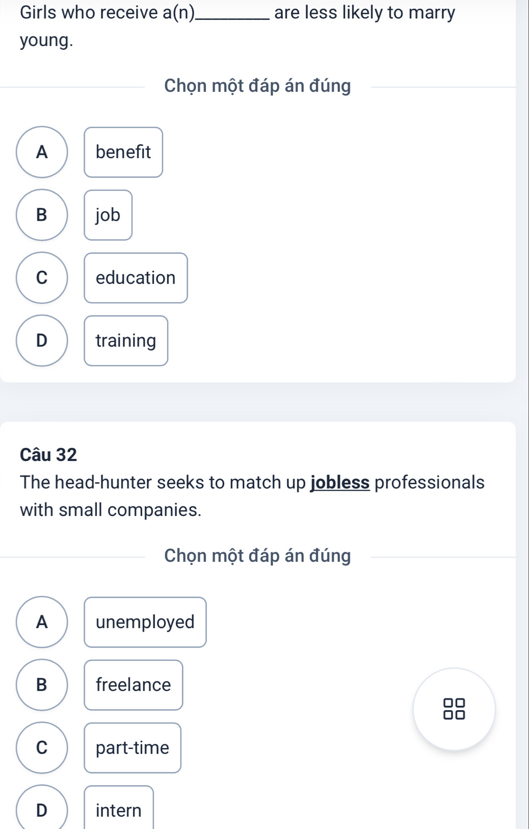 Girls who receive a(n)_ are less likely to marry
young.
Chọn một đáp án đúng
A benefit
B job
C education
D training
Câu 32
The head-hunter seeks to match up jobless professionals
with small companies.
Chọn một đáp án đúng
A unemployed
B freelance
C part-time
D intern