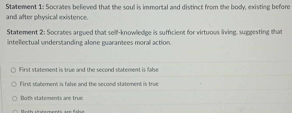 Statement 1: Socrates believed that the soul is immortal and distinct from the body, existing before
and after physical existence.
Statement 2: Socrates argued that self-knowledge is sufficient for virtuous living, suggesting that
intellectual understanding alone guarantees moral action.
First statement is true and the second statement is false
First statement is false and the second statement is true
Both statements are true
Both statements are false