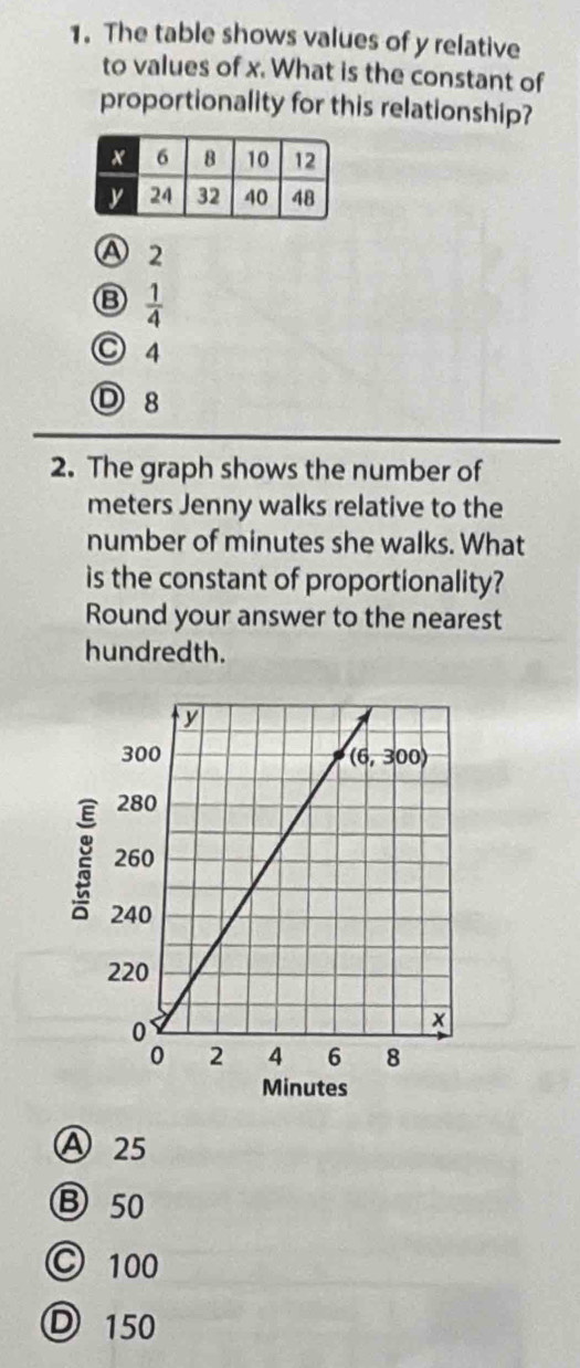 The table shows values of y relative
to values of x. What is the constant of
proportionality for this relationship?
A 2
B  1/4 
C 4
D 8
2. The graph shows the number of
meters Jenny walks relative to the
number of minutes she walks. What
is the constant of proportionality?
Round your answer to the nearest
hundredth.
Minutes
Ⓐ 25
Ⓑ 50
Ⓒ 100
Ⓓ 150