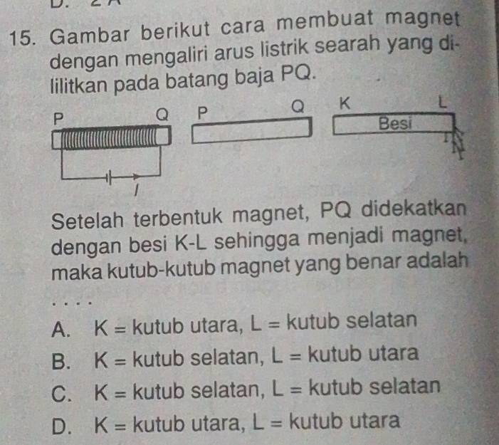 Gambar berikut cara membuat magnet
dengan mengaliri arus listrik searah yang di-
lilitkan pada batang baja PQ.
Q K
P
L
Besi
Setelah terbentuk magnet, PQ didekatkan
dengan besi K-L sehingga menjadi magnet.
maka kutub-kutub magnet yang benar adalah
A. K= kutub utara, L= kutub selatan
B. K= kutub selatan, L= kutub utara
C. K= kutub selatan, L= kutub selatan
D. K= kutub utara, L= kutub utara