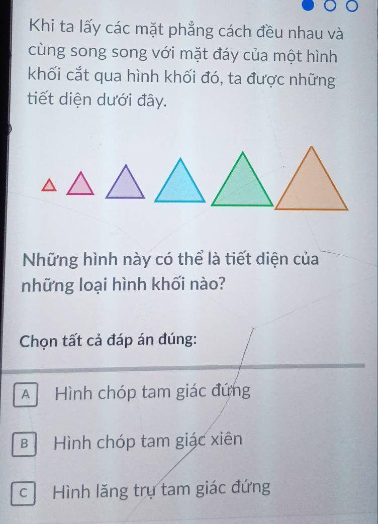 Khi ta lấy các mặt phẳng cách đều nhau và
cùng song song với mặt đáy của một hình
khối cắt qua hình khối đó, ta được những
tiết diện dưới đây.
Những hình này có thể là tiết diện của
những loại hình khối nào?
Chọn tất cả đáp án đúng:
A Hình chóp tam giác đứng
B Hình chóp tam giác xiên
c Hình lăng trụ tam giác đứng