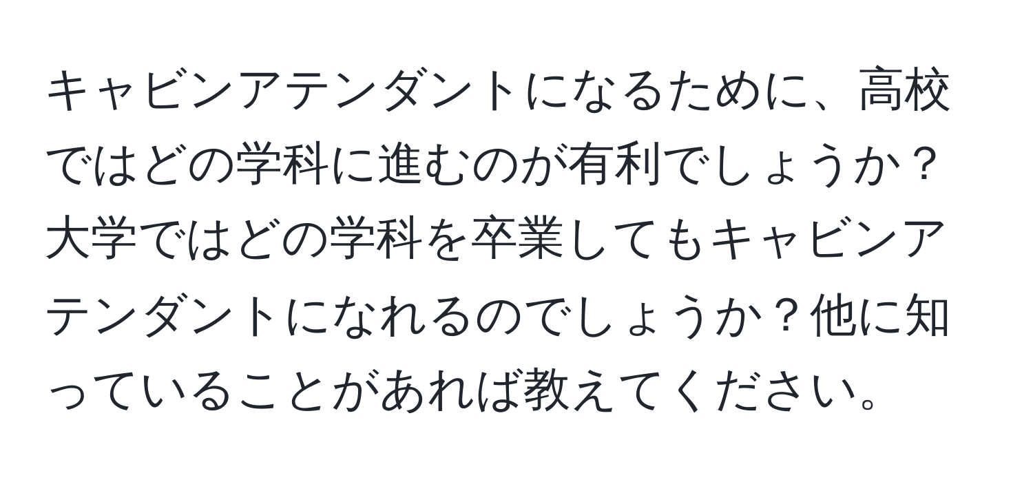 キャビンアテンダントになるために、高校ではどの学科に進むのが有利でしょうか？大学ではどの学科を卒業してもキャビンアテンダントになれるのでしょうか？他に知っていることがあれば教えてください。