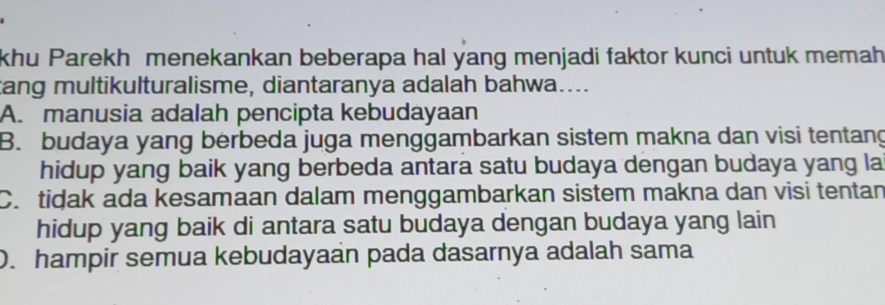 khu Parekh menekankan beberapa hal yang menjadi faktor kunci untuk memah
tang multikulturalisme, diantaranya adalah bahwa....
A. manusia adalah pencipta kebudayaan
B. budaya yang berbeda juga menggambarkan sistem makna dan visi tentang
hidup yang baik yang berbeda antara satu budaya dengan budaya yang la
C. tidak ada kesamaan dalam menggambarkan sistem makna dan visi tentan
hidup yang baik di antara satu budaya dengan budaya yang lain
). hampir semua kebudayaan pada dasarnya adalah sama