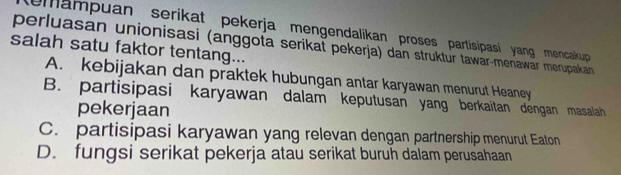 emampuan serikat pekerja mengendalikan proses partisipasi yang mencakup 
perluasan unionisasi (anggota serikat pekerja) dan struktur tawär-menawär merupakan
salah satu faktor tentang...
A. kebijakan dan praktek hubungan antar karyawan menurut Heaney
B. partisipasi karyawan dalam keputusan yang berkaitan dengan masalah
pekerjaan
C. partisipasi karyawan yang relevan dengan partnership menurut Eaton
D. fungsi serikat pekerja atau serikat buruh dalam perusahaan