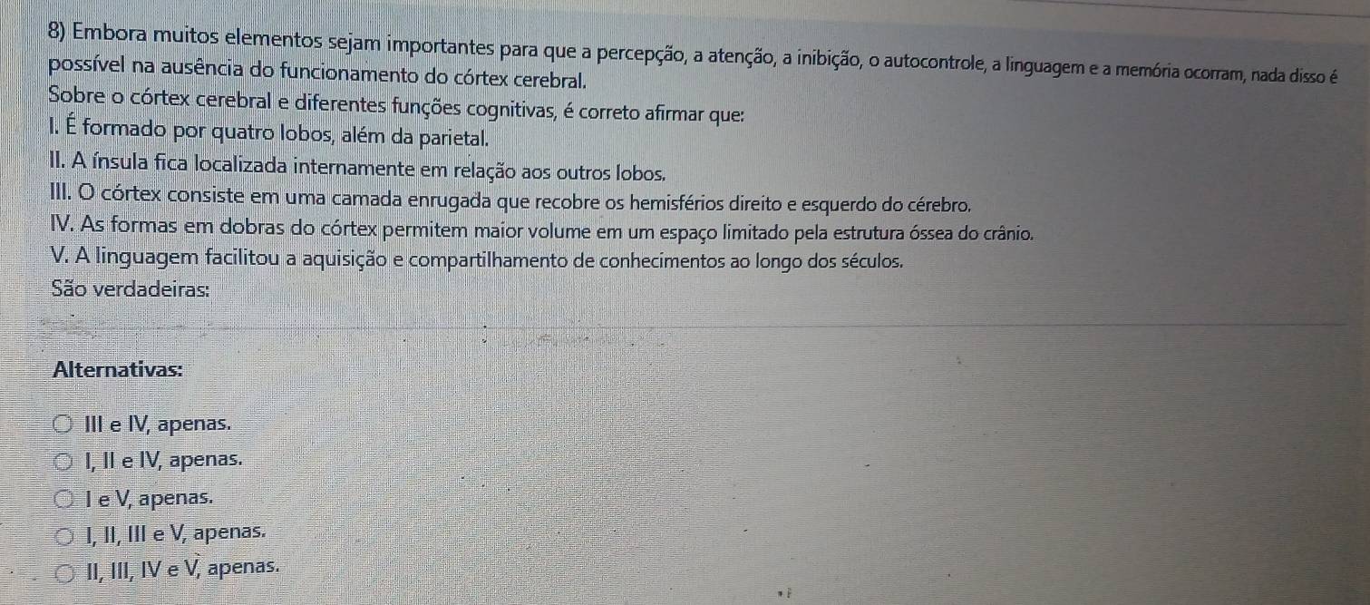 Embora muitos elementos sejam importantes para que a percepção, a atenção, a inibição, o autocontrole, a linguagem e a memória ocorram, nada disso é
possível na ausência do funcionamento do córtex cerebral.
Sobre o córtex cerebral e diferentes funções cognitivas, é correto afirmar que:
I. É formado por quatro lobos, além da parietal.
II. A ínsula fica localizada internamente em relação aos outros lobos.
III. O córtex consiste em uma camada enrugada que recobre os hemisférios direito e esquerdo do cérebro.
IV. As formas em dobras do córtex permitem maior volume em um espaço limitado pela estrutura óssea do crânio.
V. A linguagem facilitou a aquisição e compartilhamento de conhecimentos ao longo dos séculos.
São verdadeiras:
Alternativas:
III e IV, apenas.
I, I e IV, apenas.
I e V, apenas.
I, II, III e V, apenas.
II, III, IV e V, apenas.