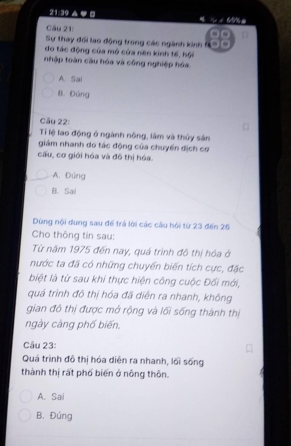 21:39 ▲ ● Ty A G 5 
Câu 21:
Sự thay đối lao động trong các ngành kinh 
do tác động của mở cứa nên kinh tế, hội
nhập toàn cầu hóa và công nghiệp hóa.
A. Sai
B. Đúng
Câu 22:
Ti lệ lao động ở ngành nông, lâm và thúy sản
giám nhanh do tác động của chuyến địch cơ
cấu, cơ giới hóa và đô thị hóa.
A. Đúng
B. Sai
Dùng nội dung sau đế trá lời các câu hỏi từ 23 đến 26
Cho thông tin sau:
Từ năm 1975 đến nay, quá trình đô thị hóa ở
nước ta đã có những chuyến biến tích cực, đặc
biệt là từ sau khi thực hiện công cuộc Đối mới,
quá trình đô thị hóa đã diễn ra nhanh, không
gian đô thị được mở rộng và lối sống thành thị
ngày càng phố biến.
Câu 23:
Quá trình đô thị hóa diễn ra nhanh, lối sống
thành thị rất phố biến ở nông thôn.
A. Sai
B. Đúng