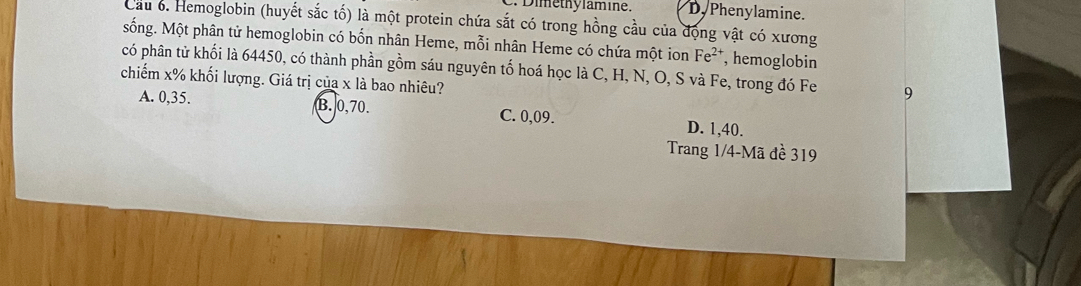 Dimethylamine. Dy Phenylamine.
Cầu 6. Hemoglobin (huyết sắc tố) là một protein chứa sắt có trong hồng cầu của động vật có xương
sống. Một phân tử hemoglobin có bốn nhân Heme, mỗi nhân Heme có chứa một ion Fe^(2+) , hemoglobin
có phân tử khối là 64450, có thành phần gồm sáu nguyên tố hoá học là C, H, N, O, S và Fe, trong đó Fe 9
chiếm x% khối lượng. Giá trị của x là bao nhiêu?
A. 0,35. B. 0, 70. C. 0,09. D. 1,40.
Trang 1/4 -Mã đề 319