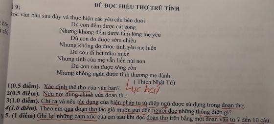 9: 
Đẻ đọc Hiều thơ trữ tình 
Dọc văn bản sau đây và thực hiện các yêu cầu bên dưới: 
: ôn 
Dù con đếm được cát sông 
i chò 
Nhưng không đếm được tấm lòng mẹ yêu 
Dù con đo được sớm chiều 
Nhưng không đo được tình yêu mẹ hiển 
Dù con đi hết trăm miền 
Nhưng tình của mẹ vẫn liền núi non 
Dù con cản được sóng cồn 
Nhưng không ngăn được tỉnh thương mẹ dành 
( Thích Nhật Tử) 
1(0.5 điểm). Xác định thể thơ của văn bản? 
2(0.5 điểm). Nêu nội dung chính của đoạn thơ 
3(1.0 điểm). Chỉ ra và nêu tác dụng của biện pháp tu từ điệp ngữ được sử dụng trong đoạn thơ. 
4(1.0 điểm). Theo em qua đoạn thơ tác giả muồn gửi đến người đọc những thông điệp gì? 
y 5. (1 điểm) Ghi lại những cảm xúc của em sau khi đọc đoạn thơ trên bằng một đoạn văn từ 7 đến 10 câu.