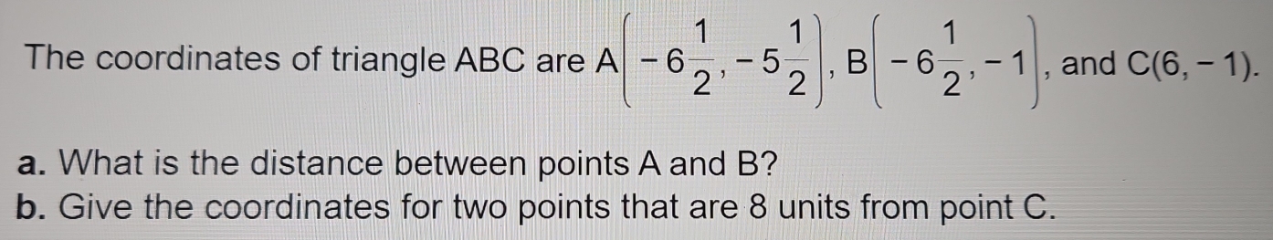 The coordinates of triangle ABC are A(-6 1/2 , -5 1/2 ), B(-6 1/2 ,-1) , and C(6,-1). 
a. What is the distance between points A and B? 
b. Give the coordinates for two points that are 8 units from point C.