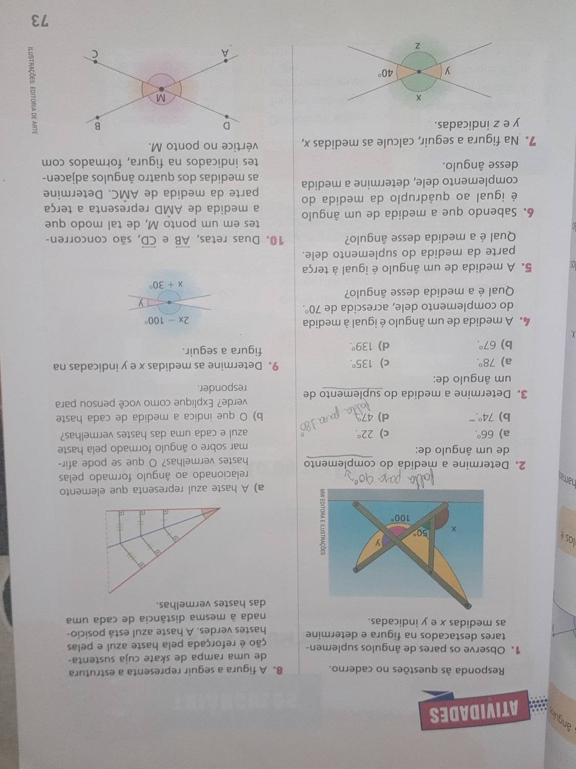 angulo,s ATIVIDADES
Responda às questões no caderno. 8. A figura a seguir representa a estrutura
de uma rampa de skate cuja sustenta-
1. Observe os pares de ângulos suplemen- ção é reforçada pela haste azul e pelas
tares destacados na figura e determine
as medidas x e y indicadas. hastes verdes. A haste azul está posicio-
nada à mesma distância de cada uma
das hastes vermelhas.
los é
a) A haste azul representa que elemento
namay
relacionado ao ângulo formado pelas
2. Determine a medida do complemento
hastes vermelhas? O que se pode afir-
de um ângulo de:
mar sobre o ângulo formado pela haste
a) 66°. c) 22°. azul e cada uma das hastes vermelhas?
b) 74° d) 4 b) O que indica a medida de cada haste
verde? Explique como você pensou para
3. Determine a medida do suplemento de
responder.
um ângulo de:
a) 78°. c) 135°. 9. Determine as medidas x e y indicadas na
b) 67°. d) 139°. figura a seguir.
X
4  A medida de um ângulo é igual à medida
2x-100°
do complemento dele, acrescida de 70°.
Qual é a medida desse ângulo?
x+30°
5.A medida de um ângulo é igual à terça
parte da medida do suplemento dele.
Qual é a medida desse ângulo? 10. Duas retas, overline AB e overleftrightarrow CD , são concorren-
tes em um ponto M, de tal modo que
6. Sabendo que a medida de um ângulo a medida de AMD representa a terça
é igual ao quádruplo da medida do parte da medida de AMC. Determine
complemento dele, determine a medida as medidas dos quatro ângulos adjacen-
desse ângulo. tes indicados na figura, formados com
7. Na figura a seguir, calcule as medidas x, vértice no ponto M.
y e z indicadas. 
73