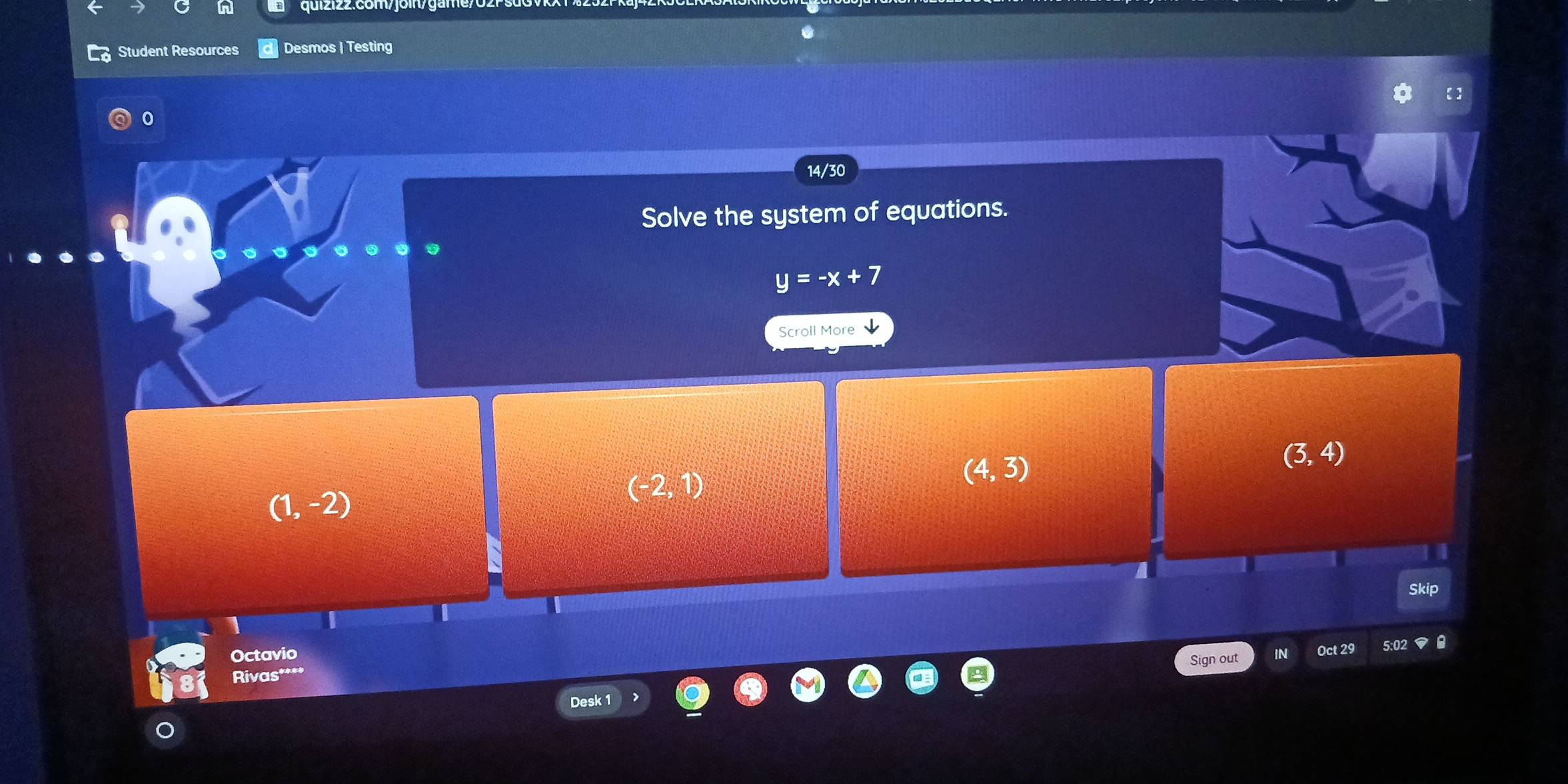 Student Resources Desmos | Testing
14/30
Solve the system of equations.
y=-x+7
Scroll More
(4,3)
(3,4)
(1,-2)
(-2,1)
Skip
Octavio
Sign out Oct 29 5:0
Rivas****
Desk 1