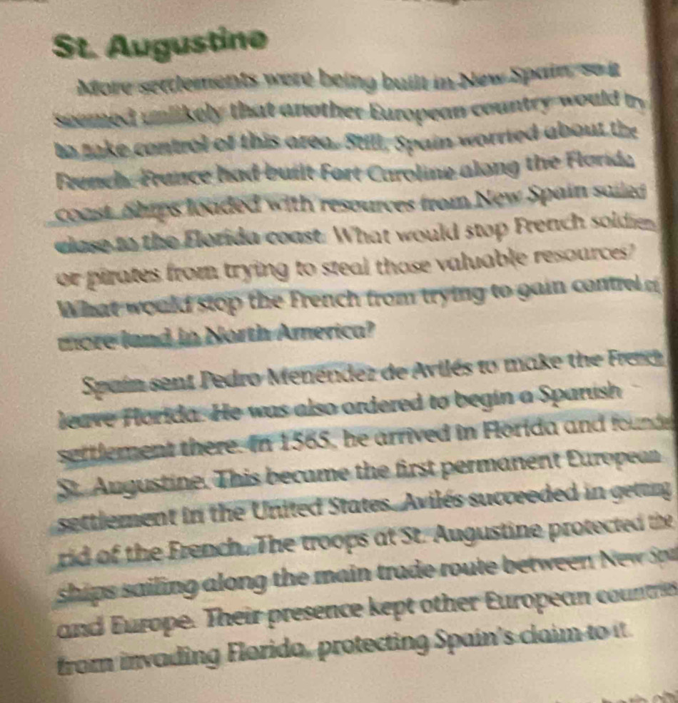 St. Augustine 
More settlements were being built in New Spain, so it 
seemed unlikely that another European country would by 
to take control of this area. Still, Spain worried about the 
French. France had built Fort Caroline along the Florida 
coast Ships loaded with resources from New Spain sailed 
clase to the Florida coast. What would stop French soldier 
or pirates from trying to steal those valuable resources 
What would stop the French from trying to gain contrelc 
more land in North America? 
Spain sent Pedro Menéndez de Avilés to make the Frer 
leave Horida. He was also ordered to begin a Sparush 
settlement there. In 1565, he arrived in Florida and found 
St. Augustine. This became the first permanent European 
settlement in the United States. Avilés succeeded in geting 
rid of the French. The troops at St. Augustine protected the 
ships sailing along the main trade route betwe N 
and Europe. Their presence kept other European countries 
from invading Florida, protecting Spain's claim to it.