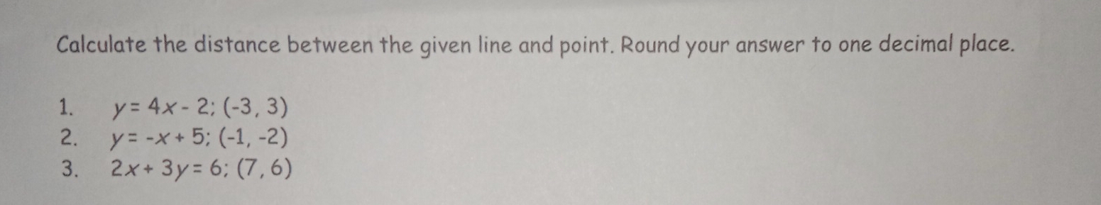 Calculate the distance between the given line and point. Round your answer to one decimal place.
1. y=4x-2; (-3,3)
2. y=-x+5; (-1,-2)
3. 2x+3y=6; (7,6)