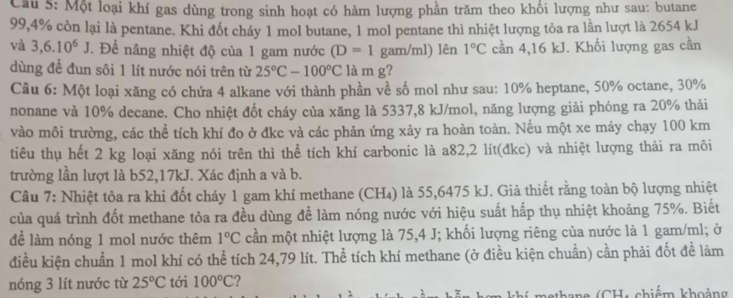 Một loại khí gas dùng trong sinh hoạt có hàm lượng phần trăm theo khối lượng như sau: butane
99,4% còn lại là pentane. Khi đốt cháy 1 mol butane, 1 mol pentane thì nhiệt lượng tỏa ra lần lượt là 2654 kJ
và 3,6.10^6J T. Đề nâng nhiệt độ của 1 gam nước (D=1 gam/ml) lên 1°C cần 4,16 kJ. Khối lượng gas cần
dùng đề đun sôi 1 lít nước nói trên từ 25°C-100°C là m g?
Câu 6: Một loại xăng có chứa 4 alkane với thành phần về số mol như sau: 10% heptane, 50% octane, 30%
nonane và 10% decane. Cho nhiệt đốt cháy của xăng là 5337,8 kJ/mol, năng lượng giải phóng ra 20% thải
vào môi trường, các thể tích khí đo ở đkc và các phản ứng xảy ra hoàn toàn. Nếu một xe máy chạy 100 km
tiêu thụ hết 2 kg loại xăng nói trên thì thể tích khí carbonic là a82,2 lít(đkc) và nhiệt lượng thải ra môi
trường lần lượt là b52,17kJ. Xác định a và b.
Cầu 7: Nhiệt tỏa ra khi đốt cháy 1 gam khí methane (CH₄) là 55,6475 kJ. Giả thiết rằng toàn bộ lượng nhiệt
của quá trình đốt methane tỏa ra đều dùng để làm nóng nước với hiệu suất hấp thụ nhiệt khoảng 75%. Biết
để làm nóng 1 mol nước thêm 1°C cần một nhiệt lượng là 75,4 J; khối lượng riêng của nước là 1 gam/ml; ở
điều kiện chuẩn 1 mol khí có thể tích 24,79 lít. Thể tích khí methane (ở điều kiện chuẩn) cần phải đốt đề làm
nóng 3 lít nước từ 25°C tới 100°C 7
aethane (CH, chiếm khoảng